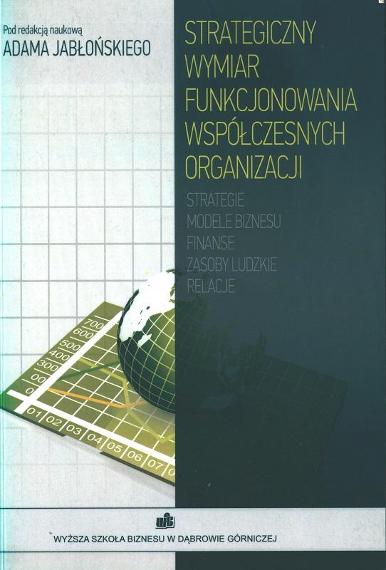 Strategiczny wymiar funkcjonowania współczesnych organizacji : strategie, modele biznesu, finanse, zasoby ludzkie, relacje : praca zbiorowa / pod red. Adama Jabłońskiego ; Wyższa Szkoła Biznesu w Dąbrowie Górniczej.