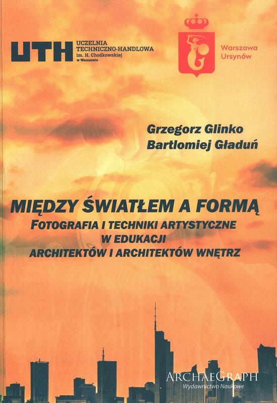 Między światłem a formą : fotografia i techniki artystyczne w edukacji architektów i architektów wnętrz / Grzegorz Glinko, Bartłomiej Gładuń.